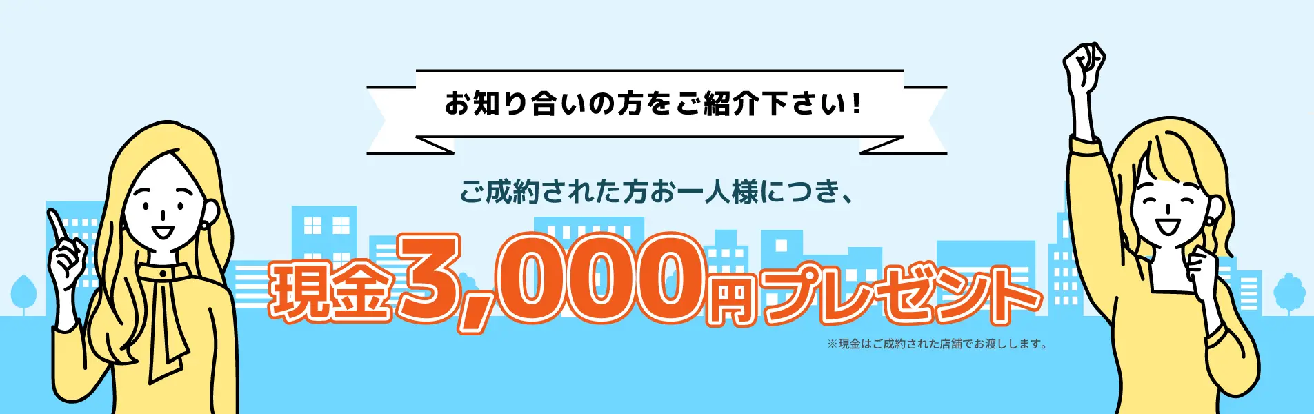 お知り合いの方をご紹介ください！ ご成約された方お一人様につき、現金3,000円プレゼント